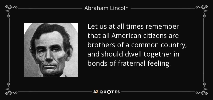 Let us at all times remember that all American citizens are brothers of a common country, and should dwell together in bonds of fraternal feeling. - Abraham Lincoln