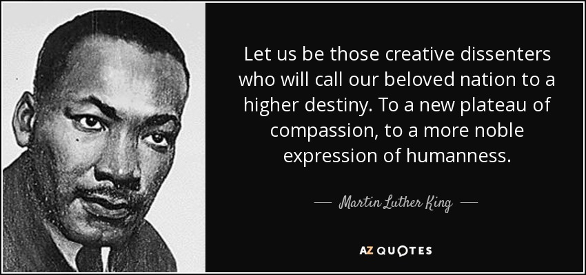 Let us be those creative dissenters who will call our beloved nation to a higher destiny. To a new plateau of compassion, to a more noble expression of humanness. - Martin Luther King, Jr.