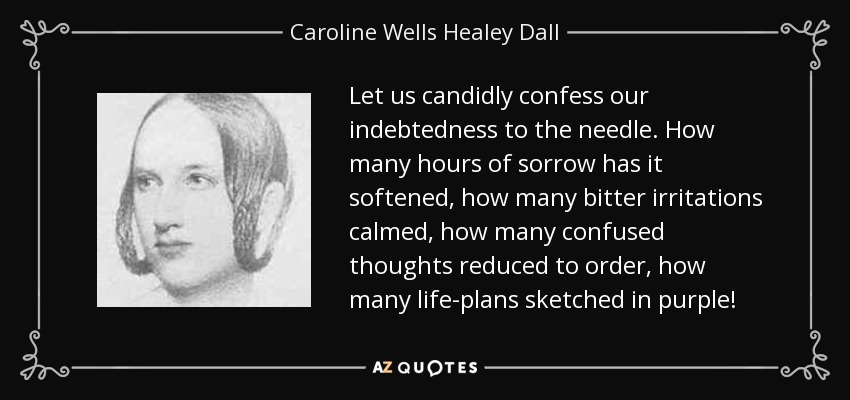Let us candidly confess our indebtedness to the needle. How many hours of sorrow has it softened, how many bitter irritations calmed, how many confused thoughts reduced to order, how many life-plans sketched in purple! - Caroline Wells Healey Dall