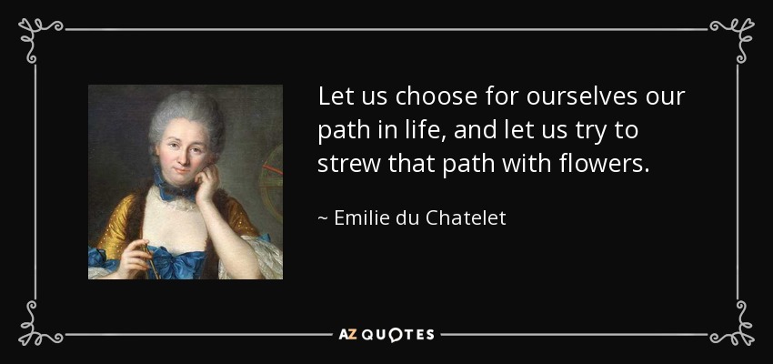 Let us choose for ourselves our path in life, and let us try to strew that path with flowers. - Emilie du Chatelet