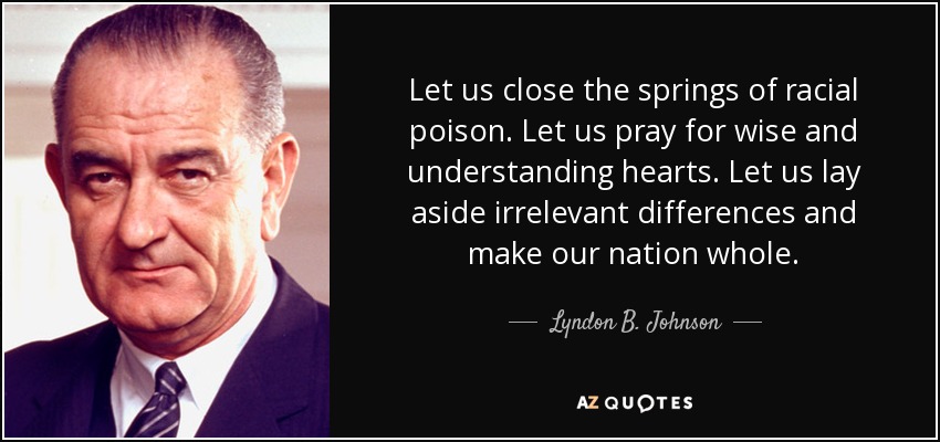 Let us close the springs of racial poison. Let us pray for wise and understanding hearts. Let us lay aside irrelevant differences and make our nation whole. - Lyndon B. Johnson