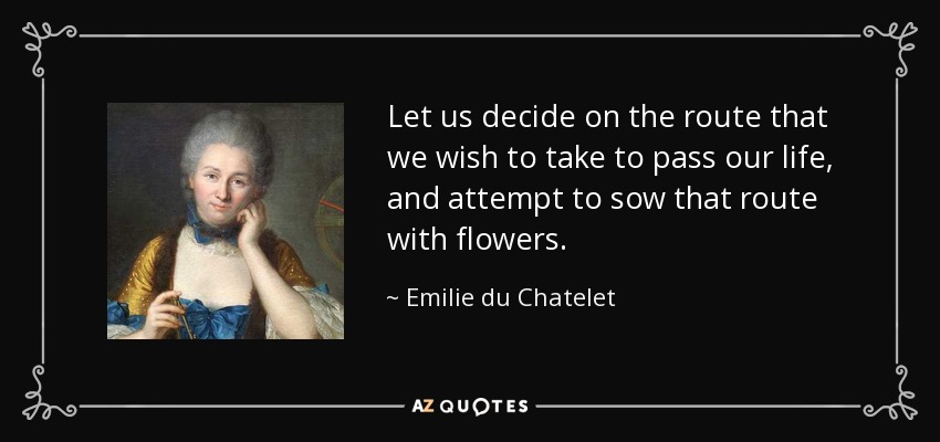 Let us decide on the route that we wish to take to pass our life, and attempt to sow that route with flowers. - Emilie du Chatelet