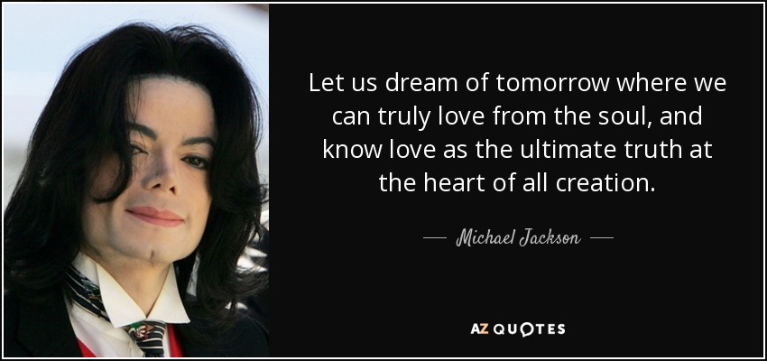 Let us dream of tomorrow where we can truly love from the soul, and know love as the ultimate truth at the heart of all creation. - Michael Jackson