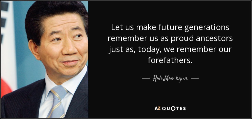 Hagamos que las generaciones futuras nos recuerden como orgullosos antepasados, igual que hoy recordamos a nuestros antepasados. - Roh Moo-hyun