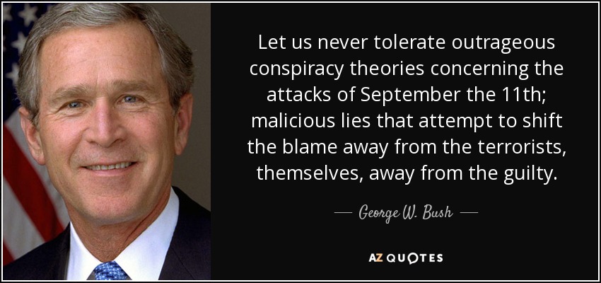 Let us never tolerate outrageous conspiracy theories concerning the attacks of September the 11th; malicious lies that attempt to shift the blame away from the terrorists, themselves, away from the guilty. - George W. Bush