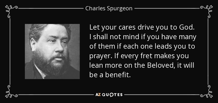 Let your cares drive you to God. I shall not mind if you have many of them if each one leads you to prayer. If every fret makes you lean more on the Beloved, it will be a benefit. - Charles Spurgeon