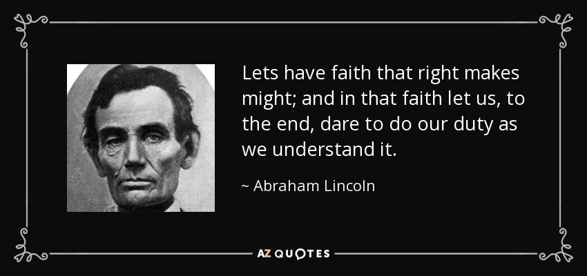 Lets have faith that right makes might; and in that faith let us, to the end, dare to do our duty as we understand it. - Abraham Lincoln