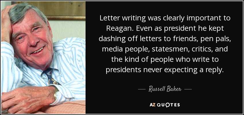Letter writing was clearly important to Reagan. Even as president he kept dashing off letters to friends, pen pals, media people, statesmen, critics, and the kind of people who write to presidents never expecting a reply. - Russell Baker