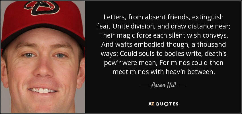 Letters, from absent friends, extinguish fear, Unite division, and draw distance near; Their magic force each silent wish conveys, And wafts embodied though, a thousand ways: Could souls to bodies write, death's pow'r were mean, For minds could then meet minds with heav'n between. - Aaron Hill