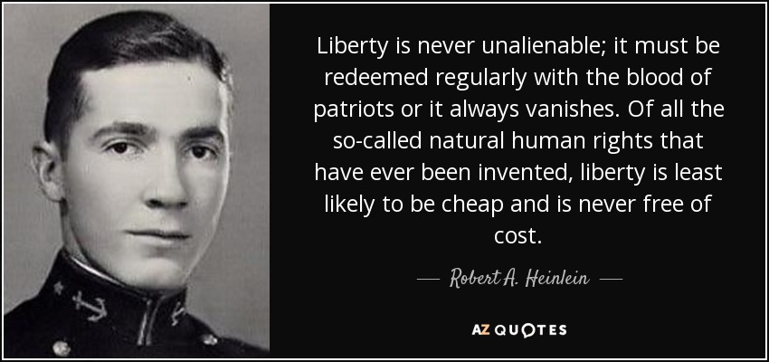 Liberty is never unalienable; it must be redeemed regularly with the blood of patriots or it always vanishes. Of all the so-called natural human rights that have ever been invented, liberty is least likely to be cheap and is never free of cost. - Robert A. Heinlein