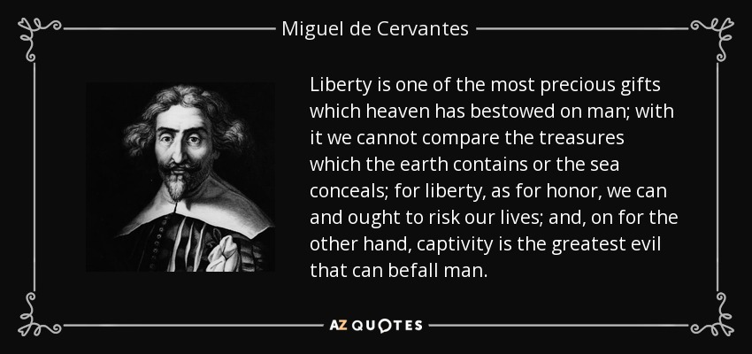 Liberty is one of the most precious gifts which heaven has bestowed on man; with it we cannot compare the treasures which the earth contains or the sea conceals; for liberty, as for honor, we can and ought to risk our lives; and, on for the other hand, captivity is the greatest evil that can befall man. - Miguel de Cervantes