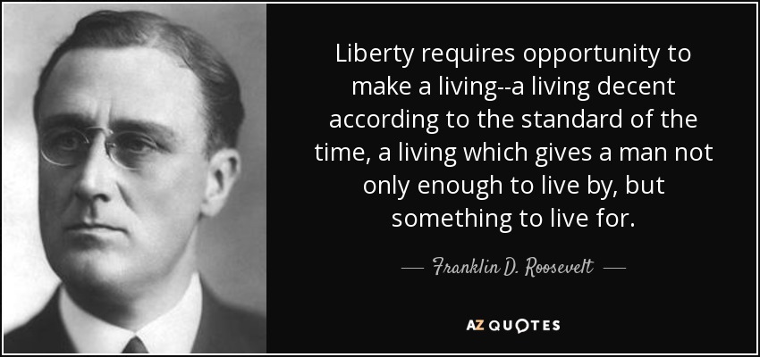 Liberty requires opportunity to make a living--a living decent according to the standard of the time, a living which gives a man not only enough to live by, but something to live for. - Franklin D. Roosevelt