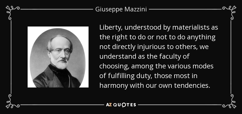 Liberty, understood by materialists as the right to do or not to do anything not directly injurious to others, we understand as the faculty of choosing, among the various modes of fulfilling duty, those most in harmony with our own tendencies. - Giuseppe Mazzini