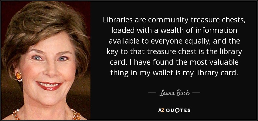 Libraries are community treasure chests, loaded with a wealth of information available to everyone equally, and the key to that treasure chest is the library card. I have found the most valuable thing in my wallet is my library card. - Laura Bush