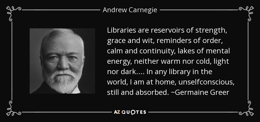Libraries are reservoirs of strength, grace and wit, reminders of order, calm and continuity, lakes of mental energy, neither warm nor cold, light nor dark.... In any library in the world, I am at home, unselfconscious, still and absorbed. ~Germaine Greer - Andrew Carnegie