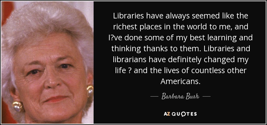 Libraries have always seemed like the richest places in the world to me, and I?ve done some of my best learning and thinking thanks to them. Libraries and librarians have definitely changed my life ? and the lives of countless other Americans. - Barbara Bush