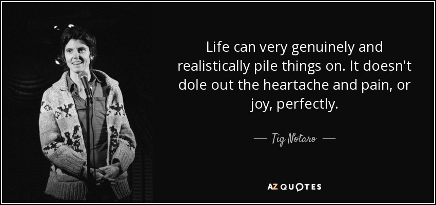 Life can very genuinely and realistically pile things on. It doesn't dole out the heartache and pain, or joy, perfectly. - Tig Notaro