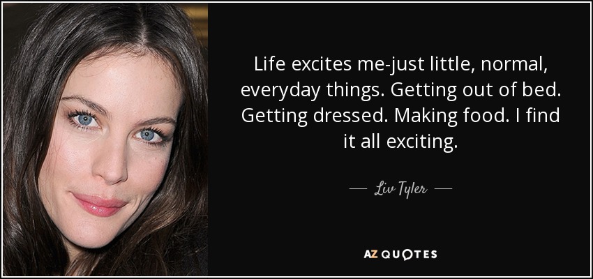 Life excites me-just little, normal, everyday things. Getting out of bed. Getting dressed. Making food. I find it all exciting. - Liv Tyler