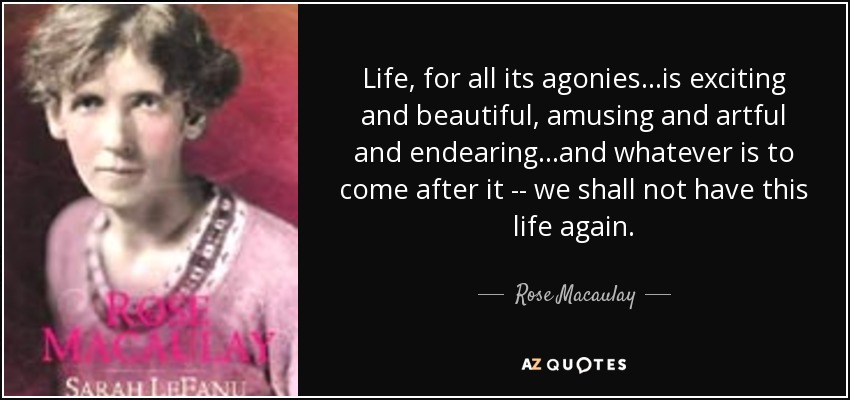 Life, for all its agonies...is exciting and beautiful, amusing and artful and endearing...and whatever is to come after it -- we shall not have this life again. - Rose Macaulay