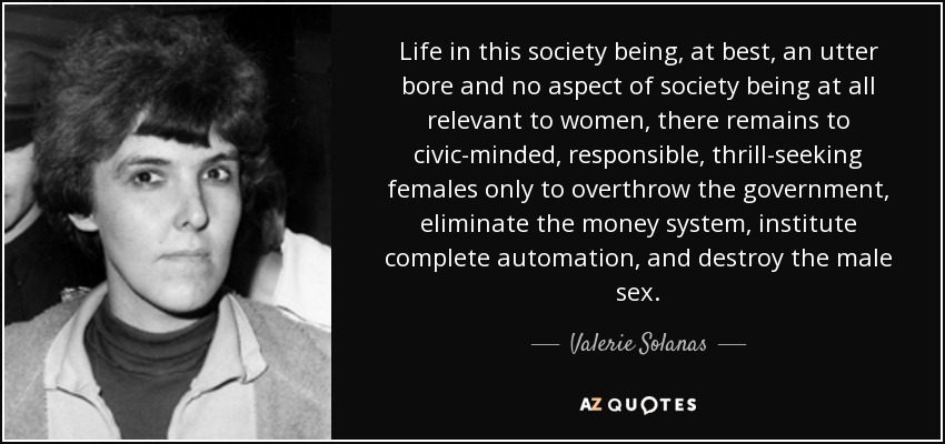 Life in this society being, at best, an utter bore and no aspect of society being at all relevant to women, there remains to civic-minded, responsible, thrill-seeking females only to overthrow the government, eliminate the money system, institute complete automation, and destroy the male sex. - Valerie Solanas