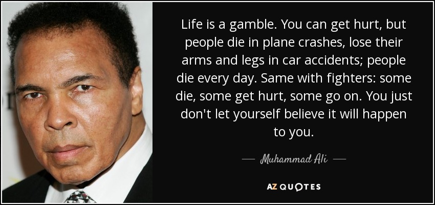 Life is a gamble. You can get hurt, but people die in plane crashes, lose their arms and legs in car accidents; people die every day. Same with fighters: some die, some get hurt, some go on. You just don't let yourself believe it will happen to you. - Muhammad Ali