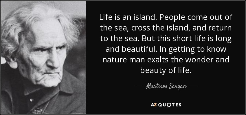 Life is an island. People come out of the sea, cross the island, and return to the sea. But this short life is long and beautiful. In getting to know nature man exalts the wonder and beauty of life. - Martiros Saryan