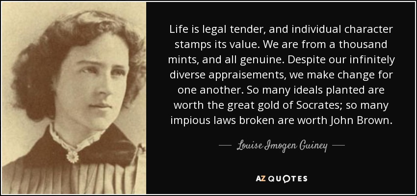 Life is legal tender, and individual character stamps its value. We are from a thousand mints, and all genuine. Despite our infinitely diverse appraisements, we make change for one another. So many ideals planted are worth the great gold of Socrates; so many impious laws broken are worth John Brown. - Louise Imogen Guiney