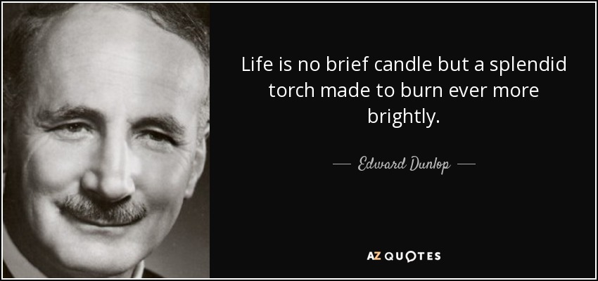 Life is no brief candle but a splendid torch made to burn ever more brightly. - Edward Dunlop