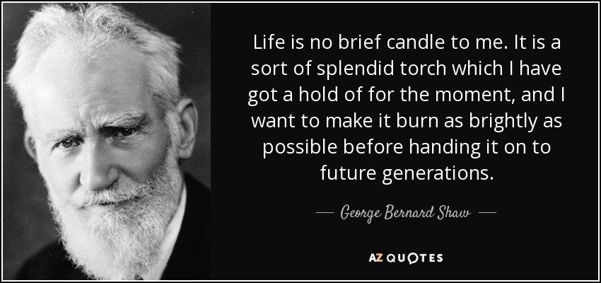Life is no brief candle to me. It is a sort of splendid torch which I have got a hold of for the moment, and I want to make it burn as brightly as possible before handing it on to future generations. - George Bernard Shaw