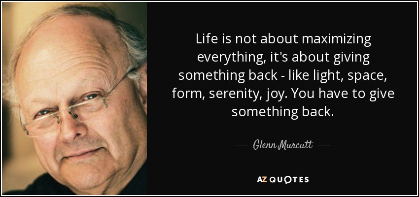 Life is not about maximizing everything, it's about giving something back - like light, space, form, serenity, joy. You have to give something back. - Glenn Murcutt