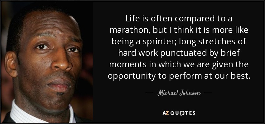 Life is often compared to a marathon, but I think it is more like being a sprinter; long stretches of hard work punctuated by brief moments in which we are given the opportunity to perform at our best. - Michael Johnson