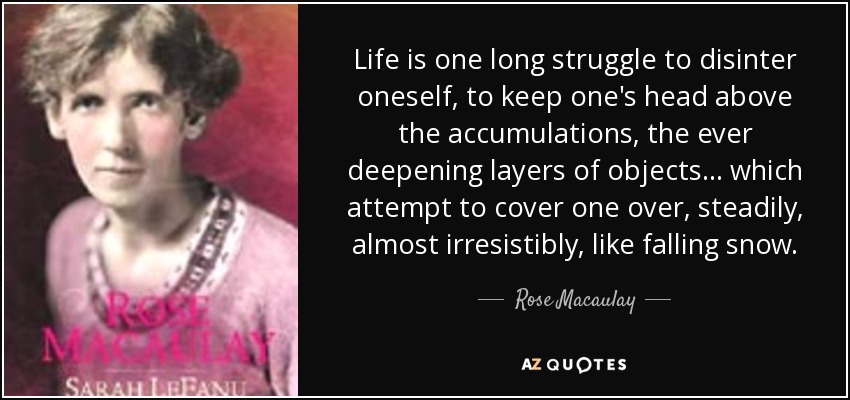 Life is one long struggle to disinter oneself, to keep one's head above the accumulations, the ever deepening layers of objects ... which attempt to cover one over, steadily, almost irresistibly, like falling snow. - Rose Macaulay