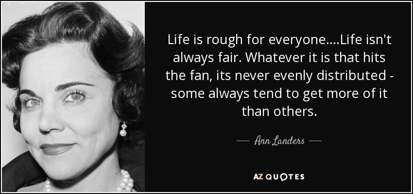 Life is rough for everyone....Life isn't always fair. Whatever it is that hits the fan, its never evenly distributed - some always tend to get more of it than others. - Ann Landers