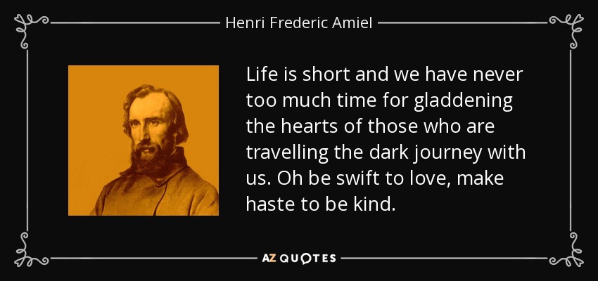 Life is short and we have never too much time for gladdening the hearts of those who are travelling the dark journey with us. Oh be swift to love, make haste to be kind. - Henri Frederic Amiel