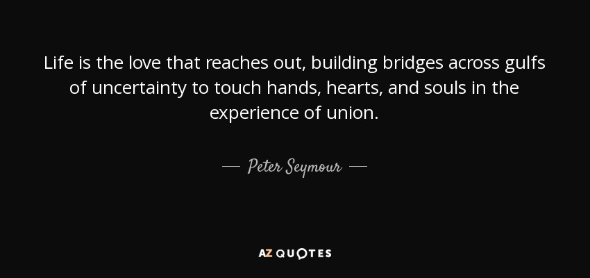 Life is the love that reaches out, building bridges across gulfs of uncertainty to touch hands, hearts, and souls in the experience of union. - Peter Seymour