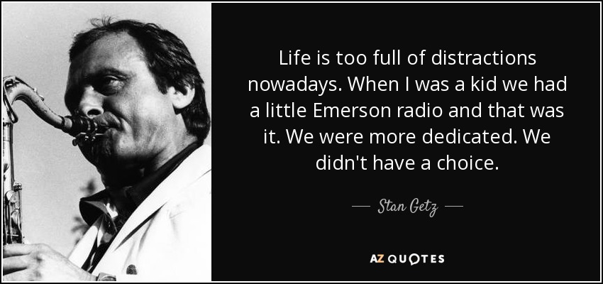 Life is too full of distractions nowadays. When I was a kid we had a little Emerson radio and that was it. We were more dedicated. We didn't have a choice. - Stan Getz