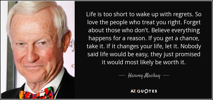 Life is too short to wake up with regrets. So love the people who treat you right. Forget about those who don’t. Believe everything happens for a reason. If you get a chance, take it. If it changes your life, let it. Nobody said life would be easy, they just promised it would most likely be worth it. - Harvey Mackay