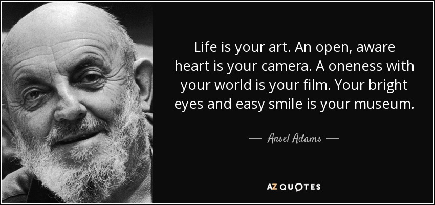 Life is your art. An open, aware heart is your camera. A oneness with your world is your film. Your bright eyes and easy smile is your museum. - Ansel Adams