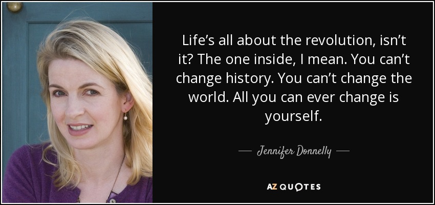 Life’s all about the revolution, isn’t it? The one inside, I mean. You can’t change history. You can’t change the world. All you can ever change is yourself. - Jennifer Donnelly