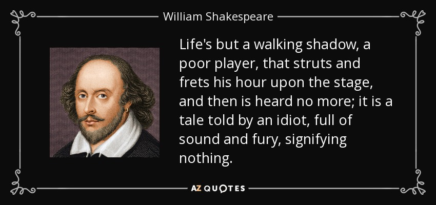 Life's but a walking shadow, a poor player, that struts and frets his hour upon the stage, and then is heard no more; it is a tale told by an idiot, full of sound and fury, signifying nothing. - William Shakespeare