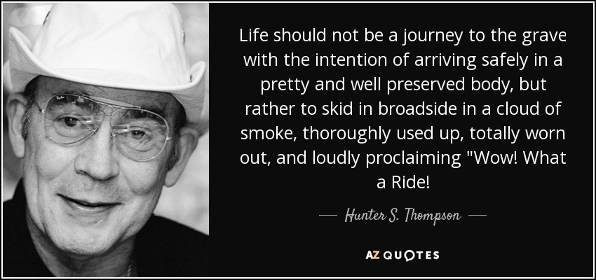 Life should not be a journey to the grave with the intention of arriving safely in a pretty and well preserved body, but rather to skid in broadside in a cloud of smoke, thoroughly used up, totally worn out, and loudly proclaiming 