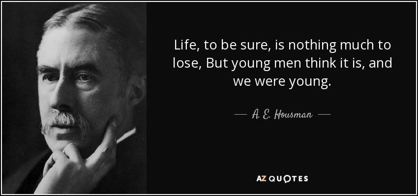 Life, to be sure, is nothing much to lose, But young men think it is, and we were young. - A. E. Housman