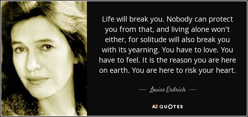 Life will break you. Nobody can protect you from that, and living alone won't either, for solitude will also break you with its yearning. You have to love. You have to feel. It is the reason you are here on earth. You are here to risk your heart. - Louise Erdrich