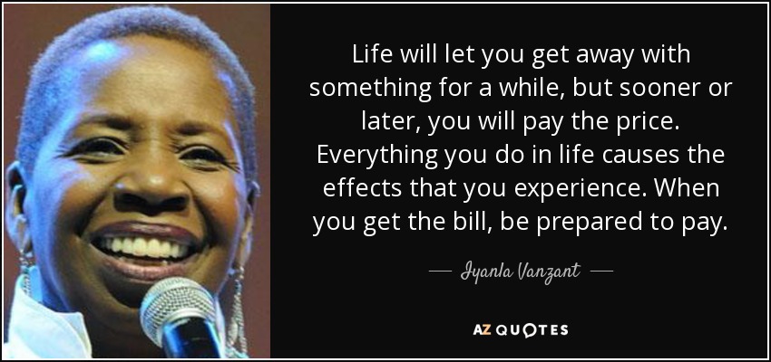 Life will let you get away with something for a while, but sooner or later, you will pay the price. Everything you do in life causes the effects that you experience. When you get the bill, be prepared to pay. - Iyanla Vanzant