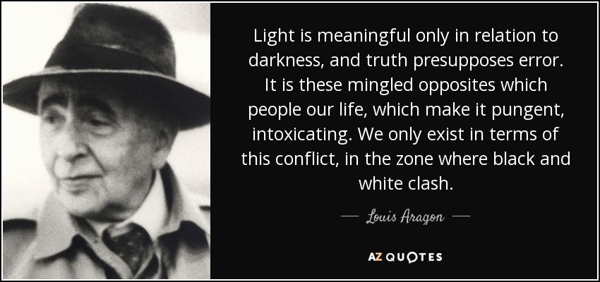 Light is meaningful only in relation to darkness, and truth presupposes error. It is these mingled opposites which people our life, which make it pungent, intoxicating. We only exist in terms of this conflict, in the zone where black and white clash. - Louis Aragon