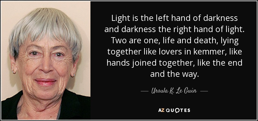 Light is the left hand of darkness and darkness the right hand of light. Two are one, life and death, lying together like lovers in kemmer, like hands joined together, like the end and the way. - Ursula K. Le Guin