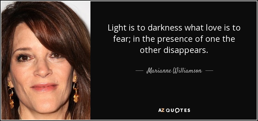 Light is to darkness what love is to fear; in the presence of one the other disappears. - Marianne Williamson