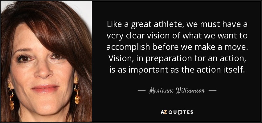 Like a great athlete, we must have a very clear vision of what we want to accomplish before we make a move. Vision, in preparation for an action, is as important as the action itself. - Marianne Williamson