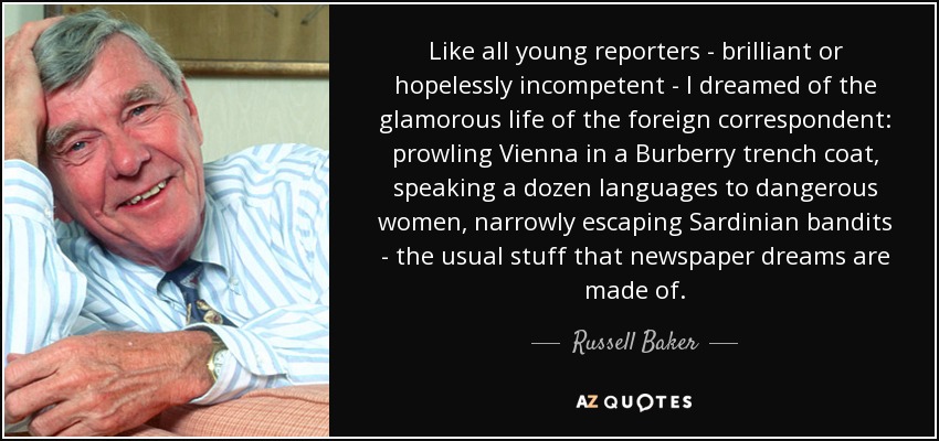 Like all young reporters - brilliant or hopelessly incompetent - I dreamed of the glamorous life of the foreign correspondent: prowling Vienna in a Burberry trench coat, speaking a dozen languages to dangerous women, narrowly escaping Sardinian bandits - the usual stuff that newspaper dreams are made of. - Russell Baker