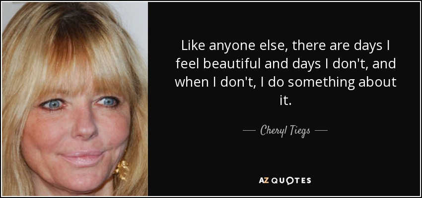 Like anyone else, there are days I feel beautiful and days I don't, and when I don't, I do something about it. - Cheryl Tiegs